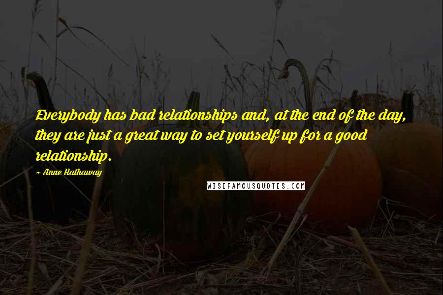 Anne Hathaway quotes: Everybody has bad relationships and, at the end of the day, they are just a great way to set yourself up for a good relationship. Anne Hathaway quotes: Everybody has bad relationships and, at the end of the day, they are just a great way to set yourself up for a good relationship.
