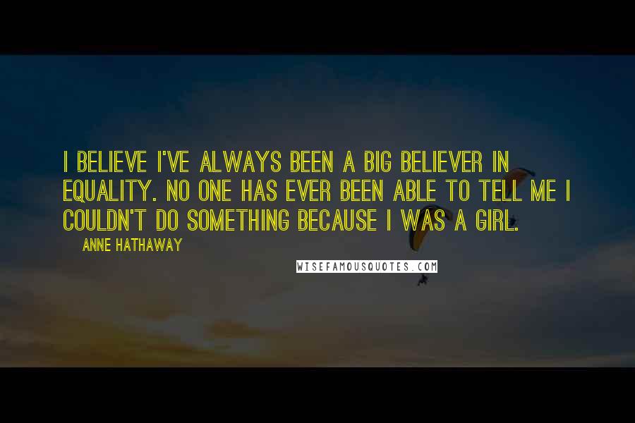Anne Hathaway quotes: I believe I've always been a big believer in equality. No one has ever been able to tell me I couldn't do something because I was a girl. Anne Hathaway quotes: I believe I've always been a big believer in equality. No one has ever been able to tell me I couldn't do something because I was a girl.