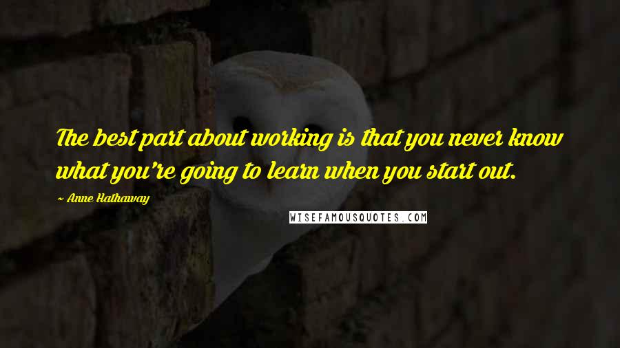 Anne Hathaway quotes: The best part about working is that you never know what you're going to learn when you start out.