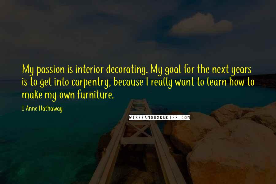Anne Hathaway quotes: My passion is interior decorating. My goal for the next years is to get into carpentry, because I really want to learn how to make my own furniture. Anne Hathaway quotes: My passion is interior decorating. My goal for the next years is to get into carpentry, because I really want to learn how to make my own furniture.