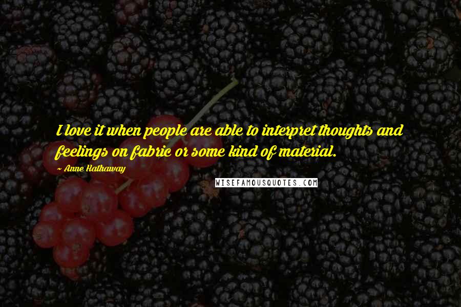 Anne Hathaway quotes: I love it when people are able to interpret thoughts and feelings on fabric or some kind of material. Anne Hathaway quotes: I love it when people are able to interpret thoughts and feelings on fabric or some kind of material.