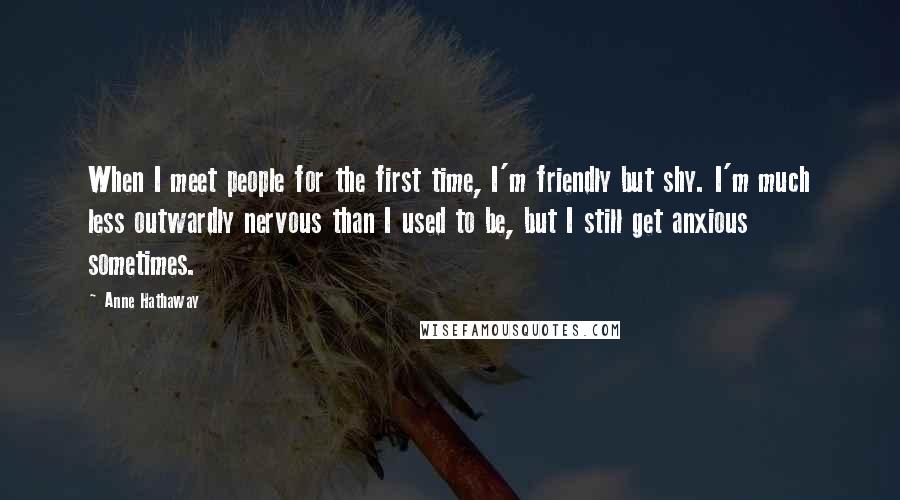 Anne Hathaway quotes: When I meet people for the first time, I'm friendly but shy. I'm much less outwardly nervous than I used to be, but I still get anxious sometimes. Anne Hathaway quotes: When I meet people for the first time, I'm friendly but shy. I'm much less outwardly nervous than I used to be, but I still get anxious sometimes.