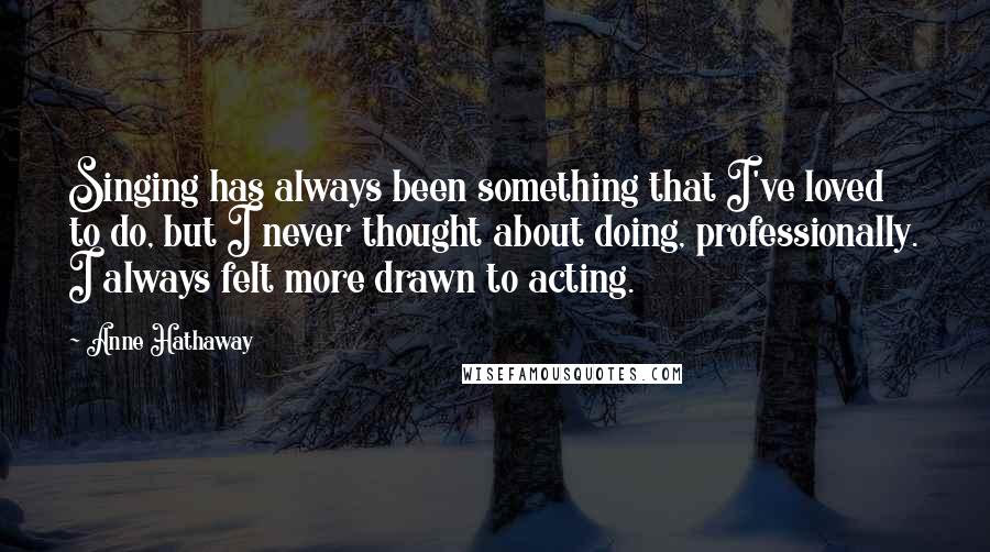 Anne Hathaway quotes: Singing has always been something that I've loved to do, but I never thought about doing, professionally. I always felt more drawn to acting. Anne Hathaway quotes: Singing has always been something that I've loved to do, but I never thought about doing, professionally. I always felt more drawn to acting.