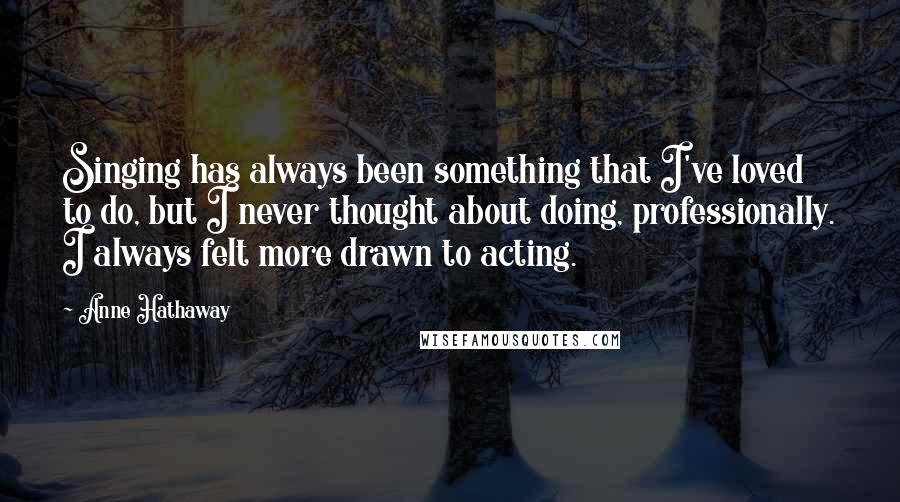 Anne Hathaway quotes: Singing has always been something that I've loved to do, but I never thought about doing, professionally. I always felt more drawn to acting.