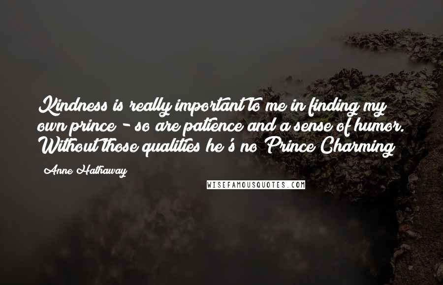 Anne Hathaway quotes: Kindness is really important to me in finding my own prince - so are patience and a sense of humor. Without those qualities he's no Prince Charming! Anne Hathaway quotes: Kindness is really important to me in finding my own prince - so are patience and a sense of humor. Without those qualities he's no Prince Charming!
