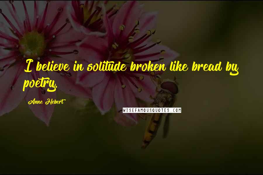 Anne Hebert quotes: I believe in solitude broken like bread by poetry.