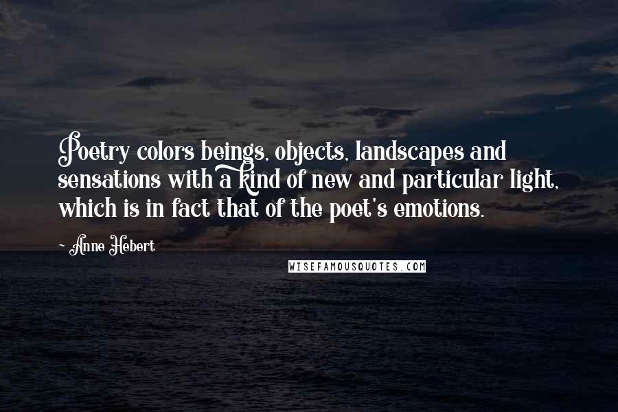 Anne Hebert quotes: Poetry colors beings, objects, landscapes and sensations with a kind of new and particular light, which is in fact that of the poet's emotions.