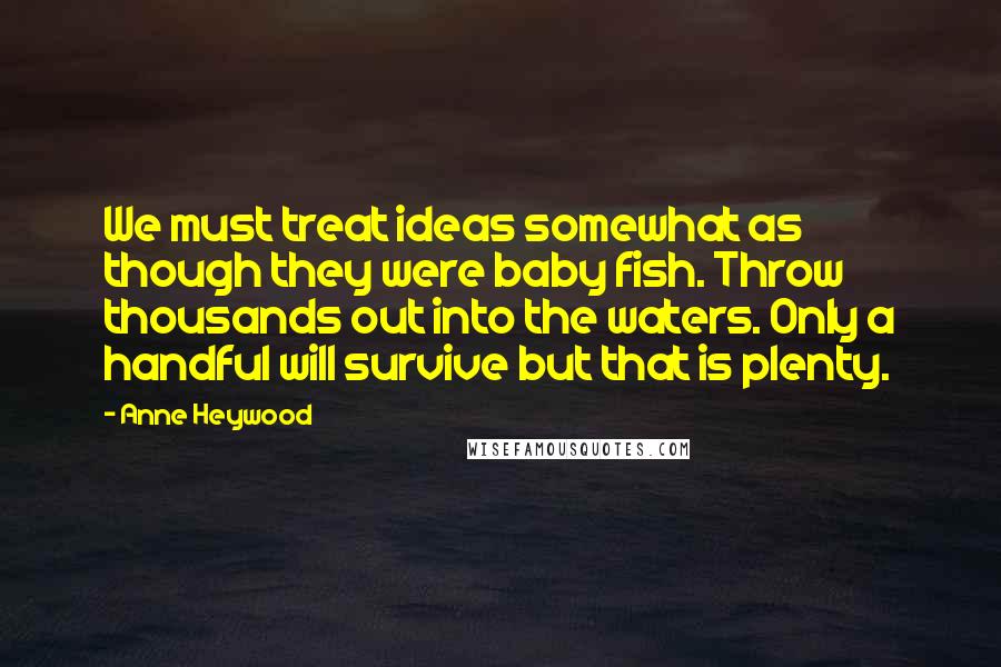 Anne Heywood quotes: We must treat ideas somewhat as though they were baby fish. Throw thousands out into the waters. Only a handful will survive but that is plenty. Anne Heywood quotes: We must treat ideas somewhat as though they were baby fish. Throw thousands out into the waters. Only a handful will survive but that is plenty.