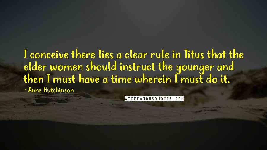 Anne Hutchinson quotes: I conceive there lies a clear rule in Titus that the elder women should instruct the younger and then I must have a time wherein I must do it. Anne Hutchinson quotes: I conceive there lies a clear rule in Titus that the elder women should instruct the younger and then I must have a time wherein I must do it.