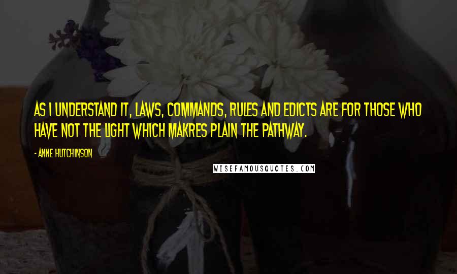 Anne Hutchinson quotes: As I understand it, laws, commands, rules and edicts are for those who have not the light which makres plain the pathway. Anne Hutchinson quotes: As I understand it, laws, commands, rules and edicts are for those who have not the light which makres plain the pathway.