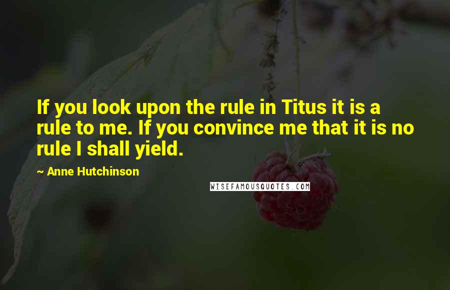Anne Hutchinson quotes: If you look upon the rule in Titus it is a rule to me. If you convince me that it is no rule I shall yield. Anne Hutchinson quotes: If you look upon the rule in Titus it is a rule to me. If you convince me that it is no rule I shall yield.