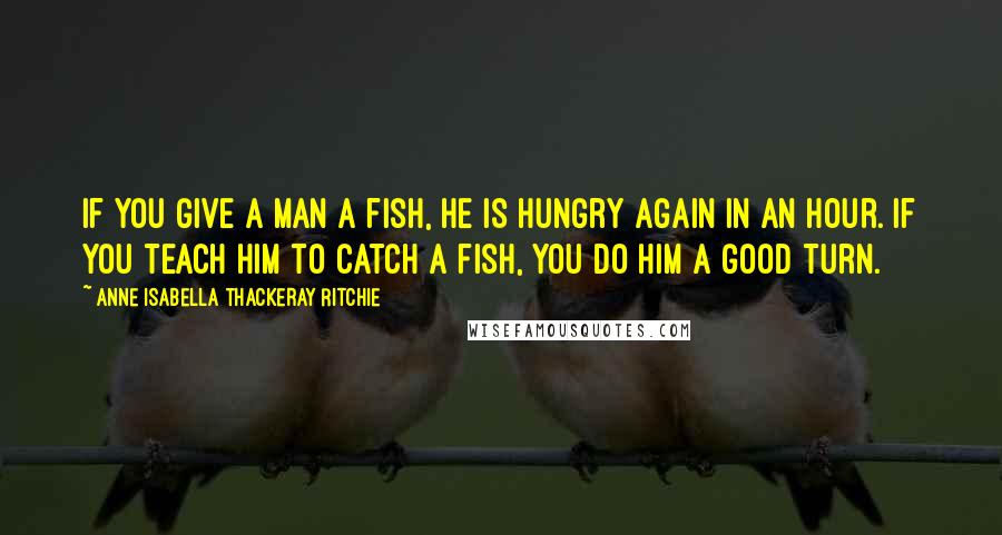 Anne Isabella Thackeray Ritchie quotes: If you give a man a fish, he is hungry again in an hour. If you teach him to catch a fish, you do him a good turn.