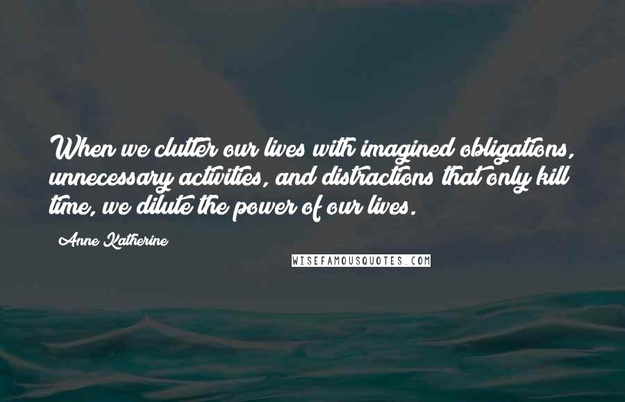 Anne Katherine quotes: When we clutter our lives with imagined obligations, unnecessary activities, and distractions that only kill time, we dilute the power of our lives.