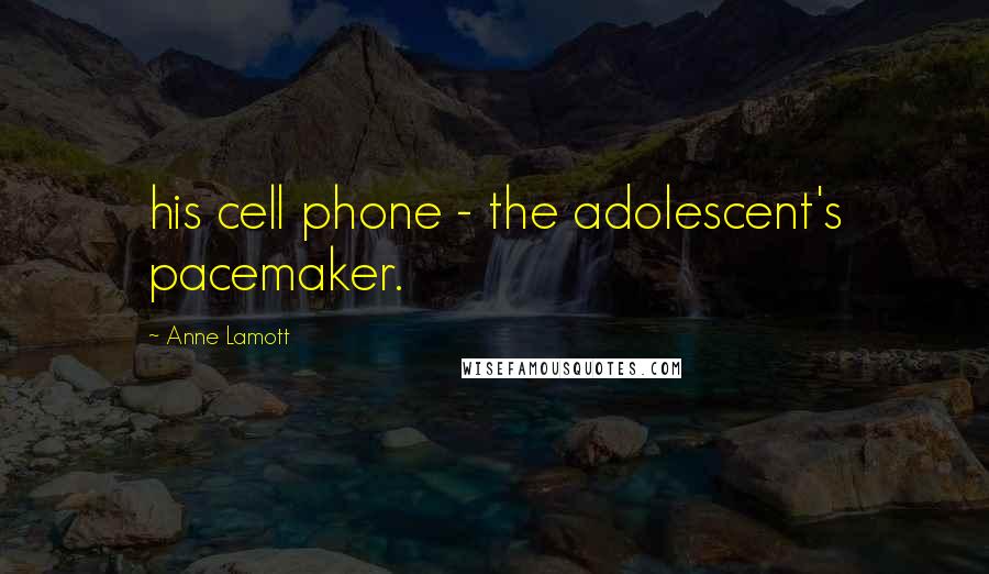 Anne Lamott quotes: his cell phone - the adolescent's pacemaker.