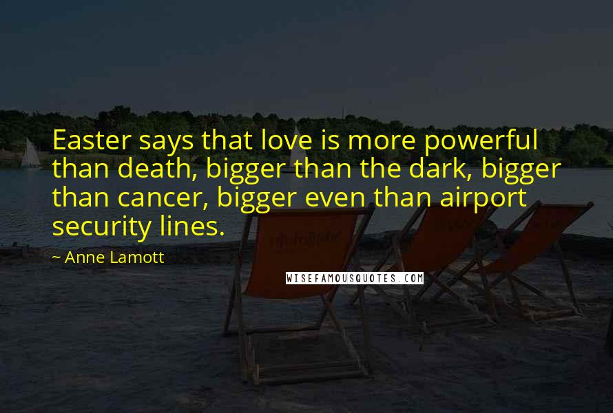 Anne Lamott quotes: Easter says that love is more powerful than death, bigger than the dark, bigger than cancer, bigger even than airport security lines.