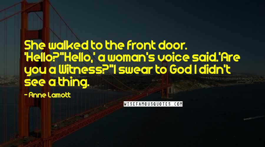 Anne Lamott quotes: She walked to the front door. 'Hello?''Hello,' a woman's voice said.'Are you a Witness?''I swear to God I didn't see a thing.