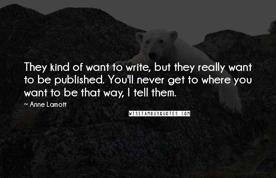 Anne Lamott quotes: They kind of want to write, but they really want to be published. You'll never get to where you want to be that way, I tell them.