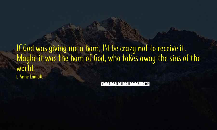Anne Lamott quotes: If God was giving me a ham, I'd be crazy not to receive it. Maybe it was the ham of God, who takes away the sins of the world.