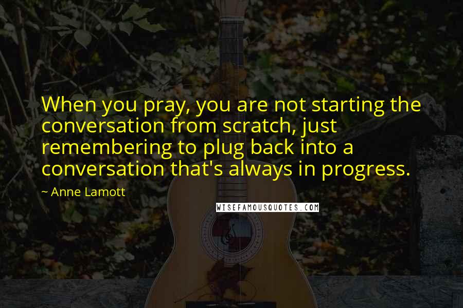 Anne Lamott quotes: When you pray, you are not starting the conversation from scratch, just remembering to plug back into a conversation that's always in progress.
