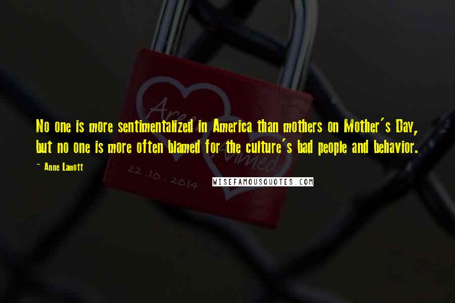 Anne Lamott quotes: No one is more sentimentalized in America than mothers on Mother's Day, but no one is more often blamed for the culture's bad people and behavior.