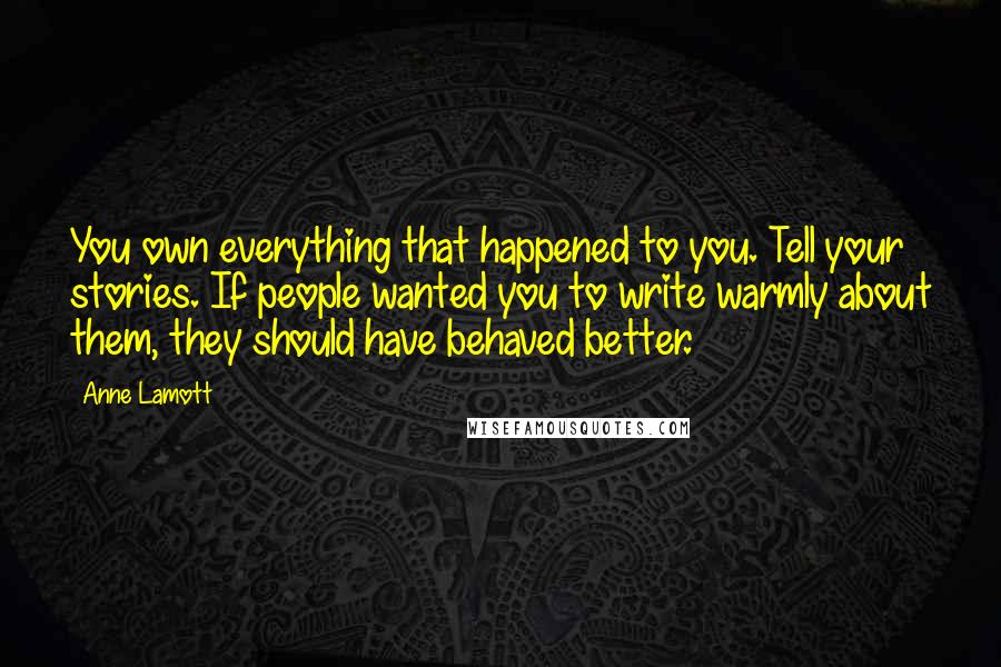 Anne Lamott quotes: You own everything that happened to you. Tell your stories. If people wanted you to write warmly about them, they should have behaved better.