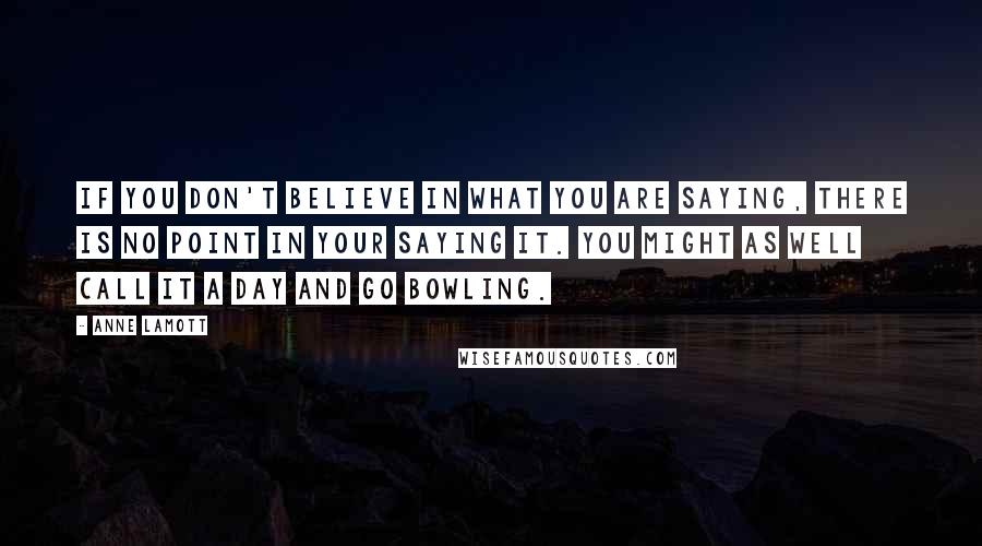 Anne Lamott quotes: If you don't believe in what you are saying, there is no point in your saying it. You might as well call it a day and go bowling.