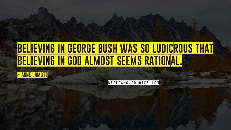 Anne Lamott quotes: Believing in George Bush was so ludicrous that believing in God almost seems rational.