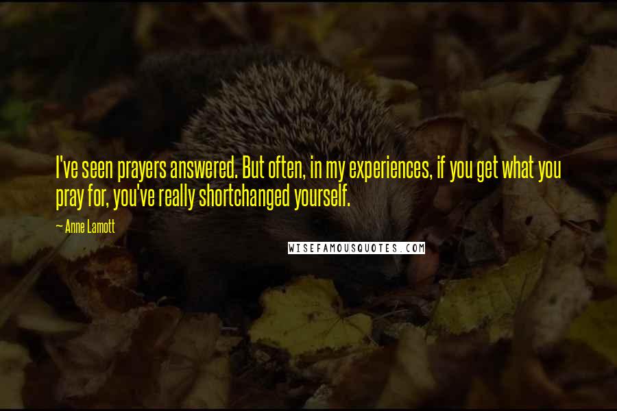 Anne Lamott quotes: I've seen prayers answered. But often, in my experiences, if you get what you pray for, you've really shortchanged yourself.