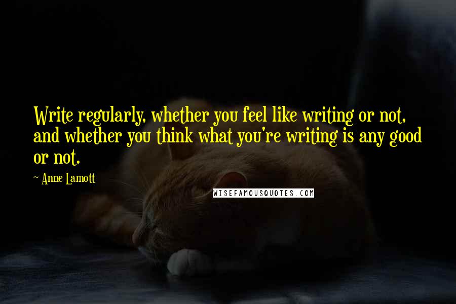 Anne Lamott quotes: Write regularly, whether you feel like writing or not, and whether you think what you're writing is any good or not.