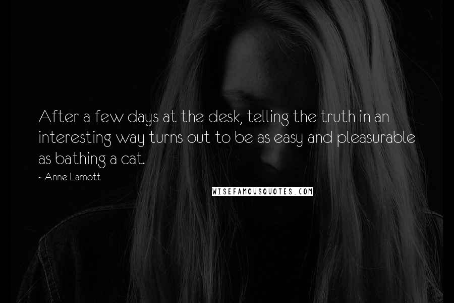 Anne Lamott quotes: After a few days at the desk, telling the truth in an interesting way turns out to be as easy and pleasurable as bathing a cat.