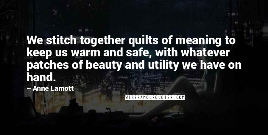 Anne Lamott quotes: We stitch together quilts of meaning to keep us warm and safe, with whatever patches of beauty and utility we have on hand.