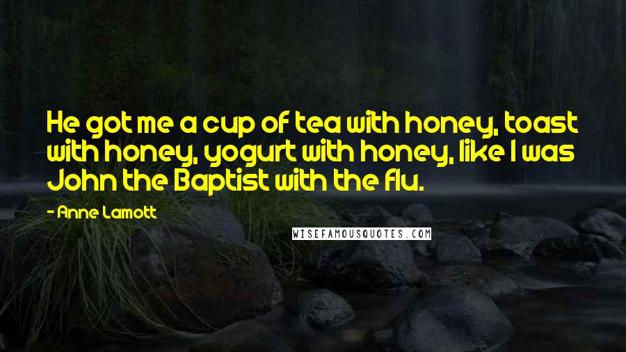 Anne Lamott quotes: He got me a cup of tea with honey, toast with honey, yogurt with honey, like I was John the Baptist with the flu.