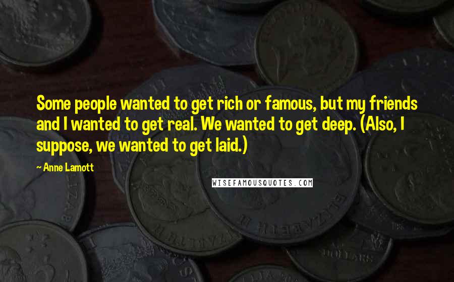 Anne Lamott quotes: Some people wanted to get rich or famous, but my friends and I wanted to get real. We wanted to get deep. (Also, I suppose, we wanted to get laid.)