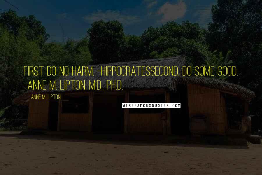 Anne M. Lipton quotes: First do no harm. -HippocratesSecond, do some good. -Anne M. Lipton, M.D., Ph.D.
