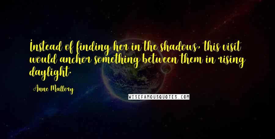 Anne Mallory quotes: Instead of finding her in the shadows, this visit would anchor something between them in rising daylight.