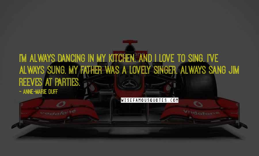 Anne-Marie Duff quotes: I'm always dancing in my kitchen. And I love to sing. I've always sung. My father was a lovely singer. Always sang Jim Reeves at parties.
