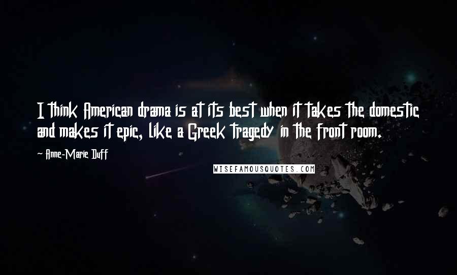 Anne-Marie Duff quotes: I think American drama is at its best when it takes the domestic and makes it epic, like a Greek tragedy in the front room.