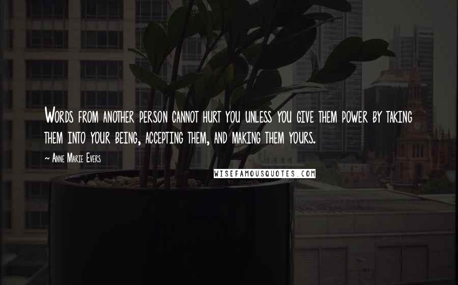 Anne Marie Evers quotes: Words from another person cannot hurt you unless you give them power by taking them into your being, accepting them, and making them yours.