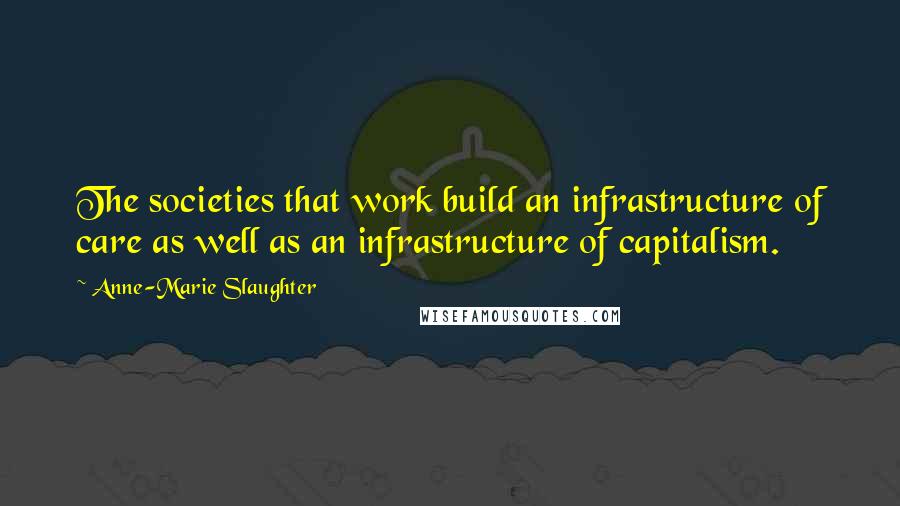 Anne-Marie Slaughter quotes: The societies that work build an infrastructure of care as well as an infrastructure of capitalism.