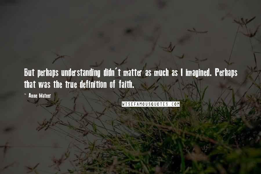 Anne Mateer quotes: But perhaps understanding didn't matter as much as I imagined. Perhaps that was the true definition of faith.
