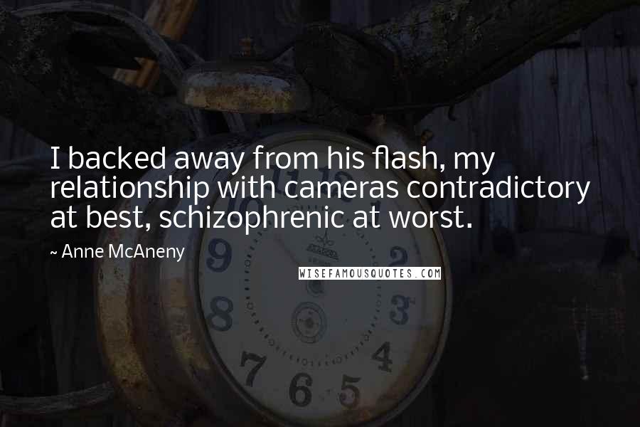 Anne McAneny quotes: I backed away from his flash, my relationship with cameras contradictory at best, schizophrenic at worst. Anne McAneny quotes: I backed away from his flash, my relationship with cameras contradictory at best, schizophrenic at worst.