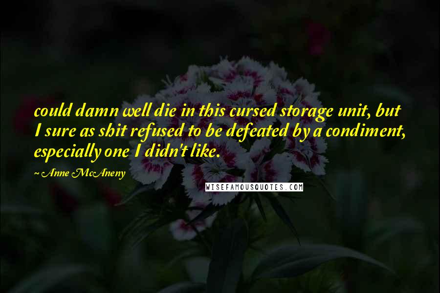 Anne McAneny quotes: could damn well die in this cursed storage unit, but I sure as shit refused to be defeated by a condiment, especially one I didn't like. Anne McAneny quotes: could damn well die in this cursed storage unit, but I sure as shit refused to be defeated by a condiment, especially one I didn't like.
