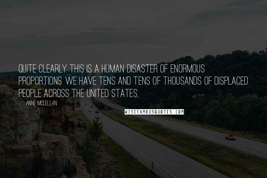 Anne McLellan quotes: Quite clearly this is a human disaster of enormous proportions. We have tens and tens of thousands of displaced people across the United States,. Anne McLellan quotes: Quite clearly this is a human disaster of enormous proportions. We have tens and tens of thousands of displaced people across the United States,.