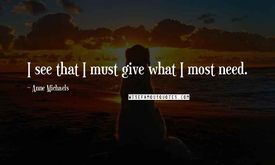 Anne Michaels quotes: I see that I must give what I most need.