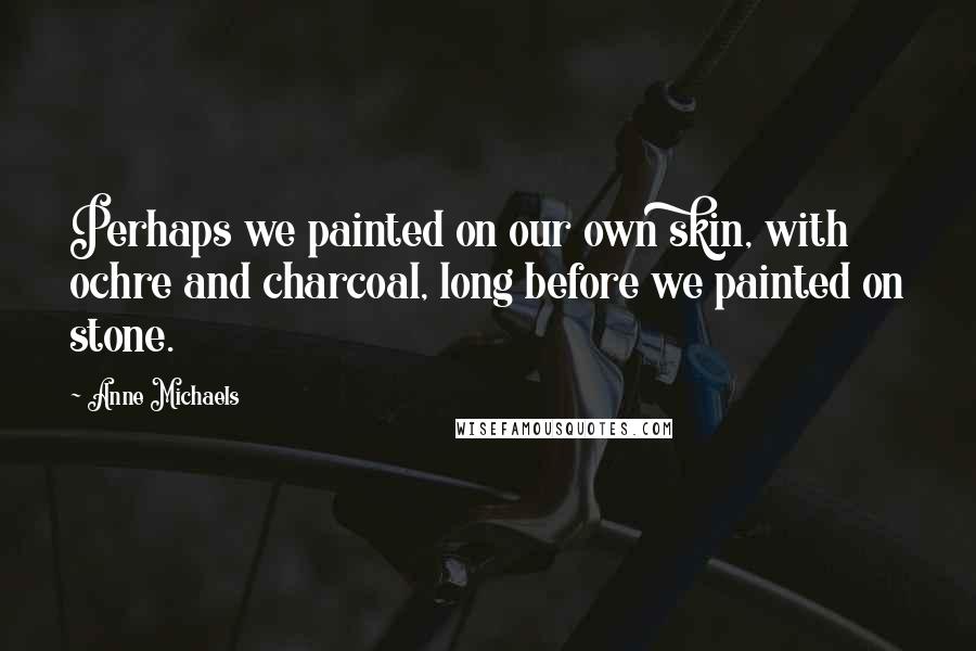 Anne Michaels quotes: Perhaps we painted on our own skin, with ochre and charcoal, long before we painted on stone.