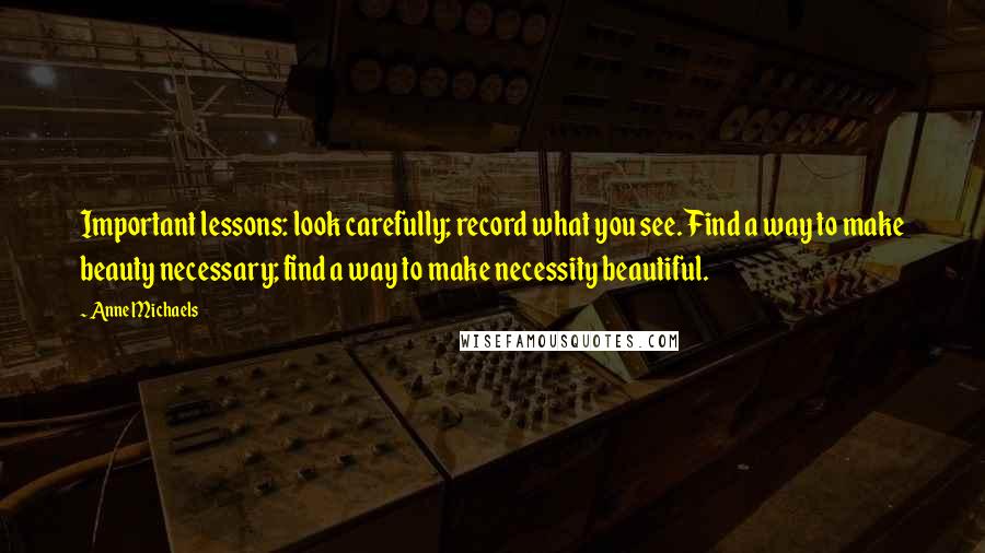 Anne Michaels quotes: Important lessons: look carefully; record what you see. Find a way to make beauty necessary; find a way to make necessity beautiful.