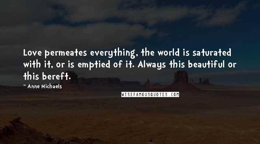 Anne Michaels quotes: Love permeates everything, the world is saturated with it, or is emptied of it. Always this beautiful or this bereft.