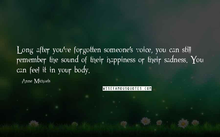 Anne Michaels quotes: Long after you've forgotten someone's voice, you can still remember the sound of their happiness or their sadness. You can feel it in your body.