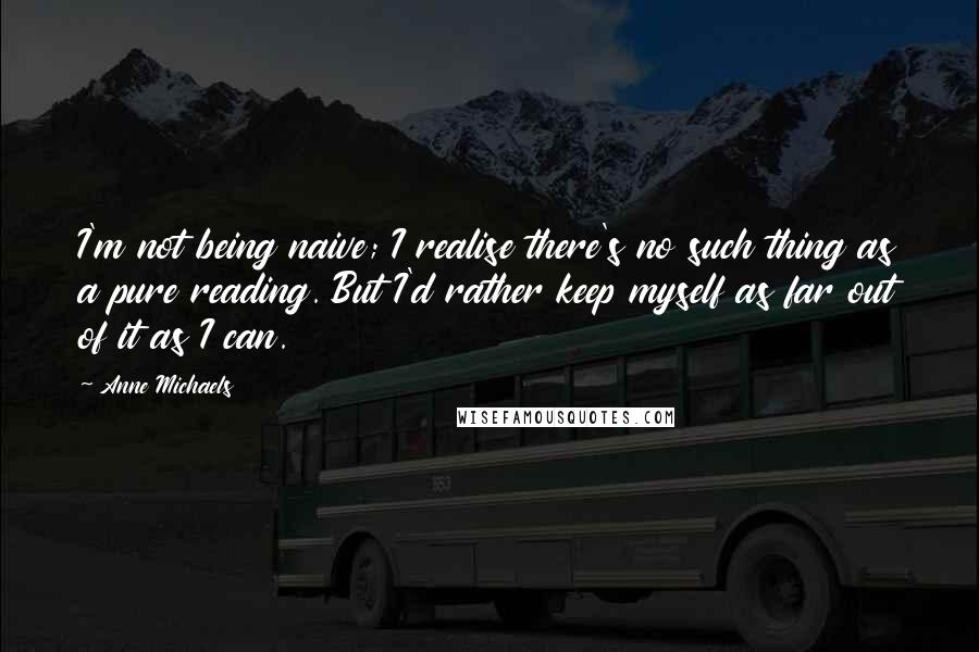 Anne Michaels quotes: I'm not being naive; I realise there's no such thing as a pure reading. But I'd rather keep myself as far out of it as I can.