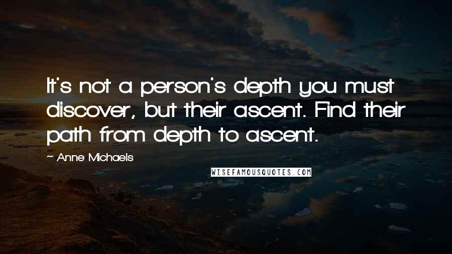 Anne Michaels quotes: It's not a person's depth you must discover, but their ascent. Find their path from depth to ascent.